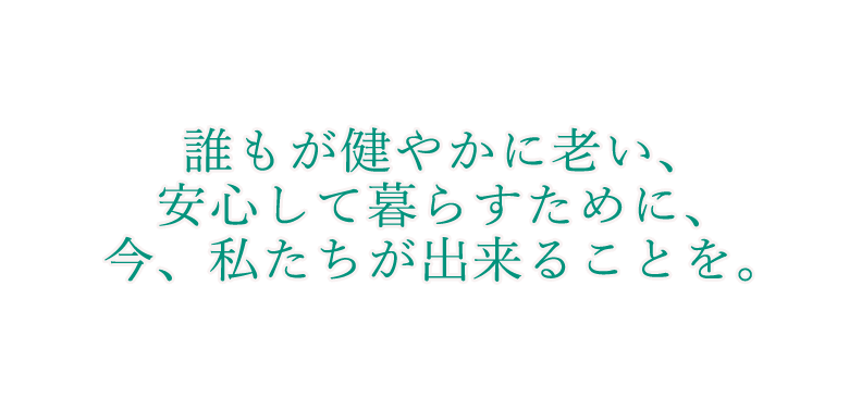 誰もが健やかに老い、安心して暮らすために、今、私たちが出来ることを。