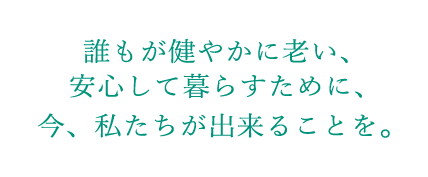 誰もが健やかに老い、安心して暮らすために、今、私たちが出来ることを。